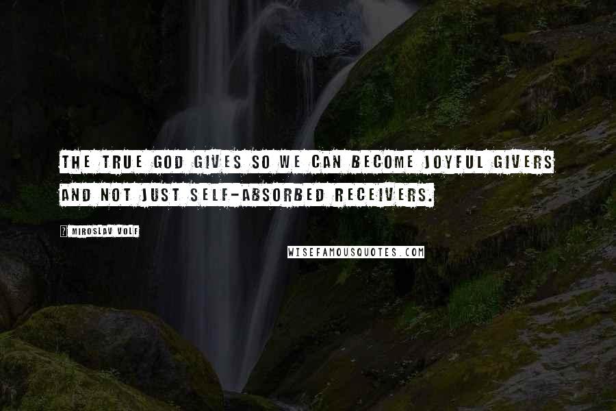 Miroslav Volf Quotes: The true God gives so we can become joyful givers and not just self-absorbed receivers.