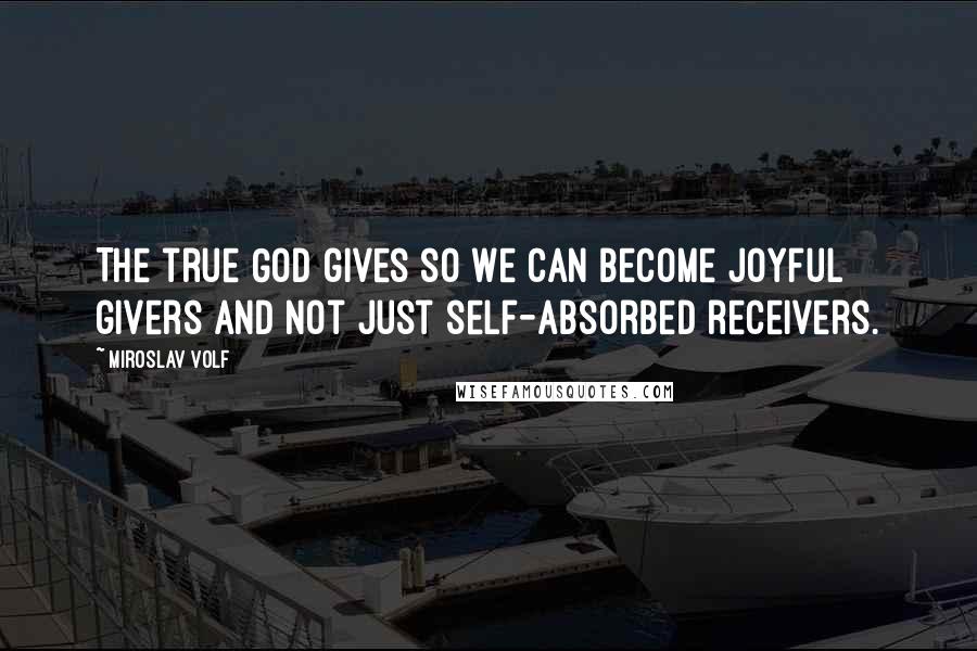 Miroslav Volf Quotes: The true God gives so we can become joyful givers and not just self-absorbed receivers.