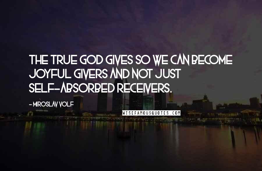 Miroslav Volf Quotes: The true God gives so we can become joyful givers and not just self-absorbed receivers.