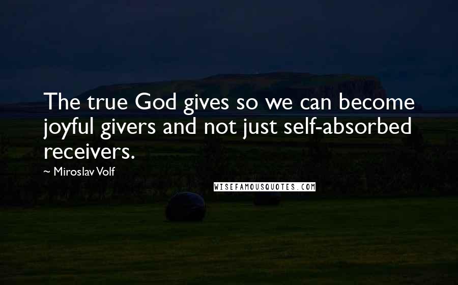 Miroslav Volf Quotes: The true God gives so we can become joyful givers and not just self-absorbed receivers.