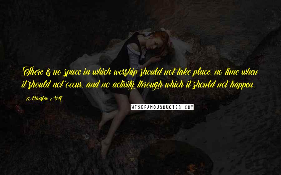 Miroslav Volf Quotes: There is no space in which worship should not take place, no time when it should not occur, and no activity through which it should not happen.