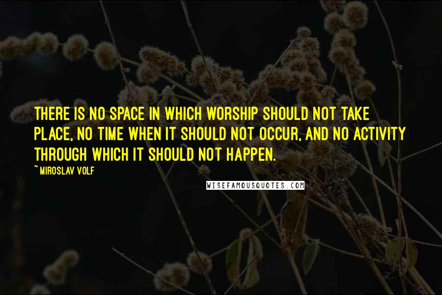 Miroslav Volf Quotes: There is no space in which worship should not take place, no time when it should not occur, and no activity through which it should not happen.