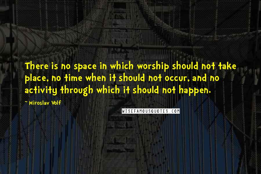 Miroslav Volf Quotes: There is no space in which worship should not take place, no time when it should not occur, and no activity through which it should not happen.