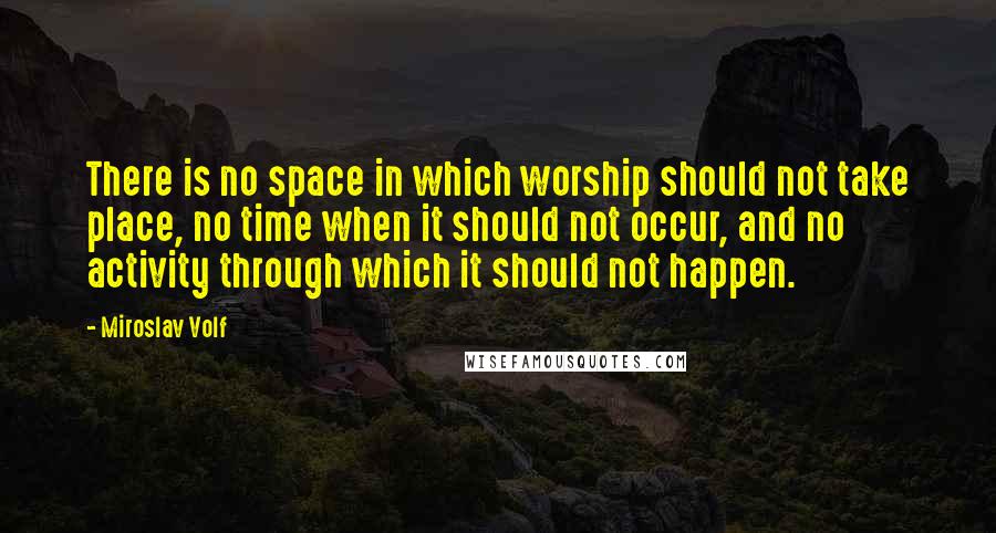 Miroslav Volf Quotes: There is no space in which worship should not take place, no time when it should not occur, and no activity through which it should not happen.