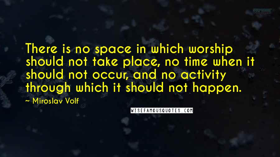 Miroslav Volf Quotes: There is no space in which worship should not take place, no time when it should not occur, and no activity through which it should not happen.