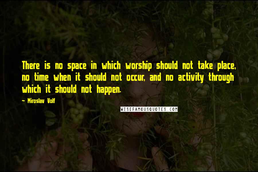 Miroslav Volf Quotes: There is no space in which worship should not take place, no time when it should not occur, and no activity through which it should not happen.