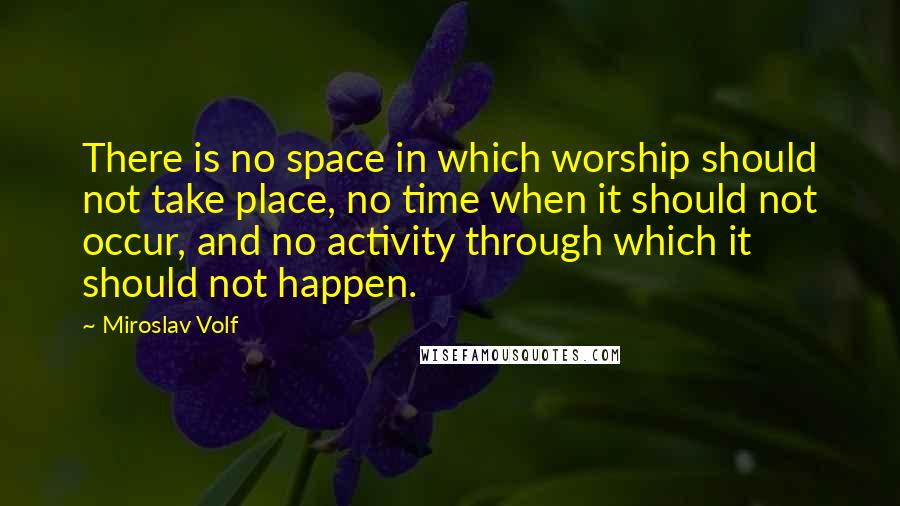 Miroslav Volf Quotes: There is no space in which worship should not take place, no time when it should not occur, and no activity through which it should not happen.