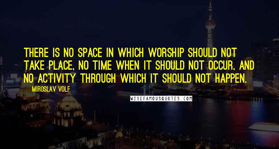 Miroslav Volf Quotes: There is no space in which worship should not take place, no time when it should not occur, and no activity through which it should not happen.