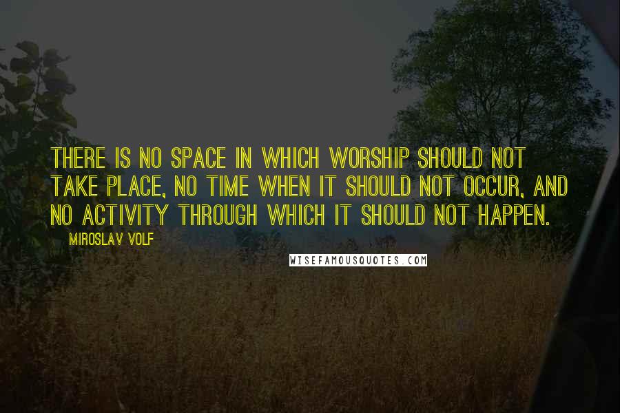 Miroslav Volf Quotes: There is no space in which worship should not take place, no time when it should not occur, and no activity through which it should not happen.