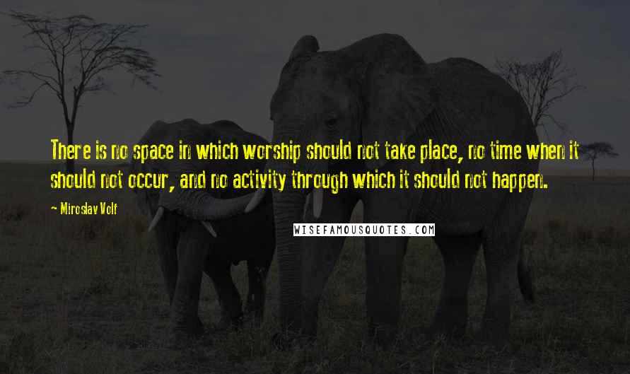 Miroslav Volf Quotes: There is no space in which worship should not take place, no time when it should not occur, and no activity through which it should not happen.