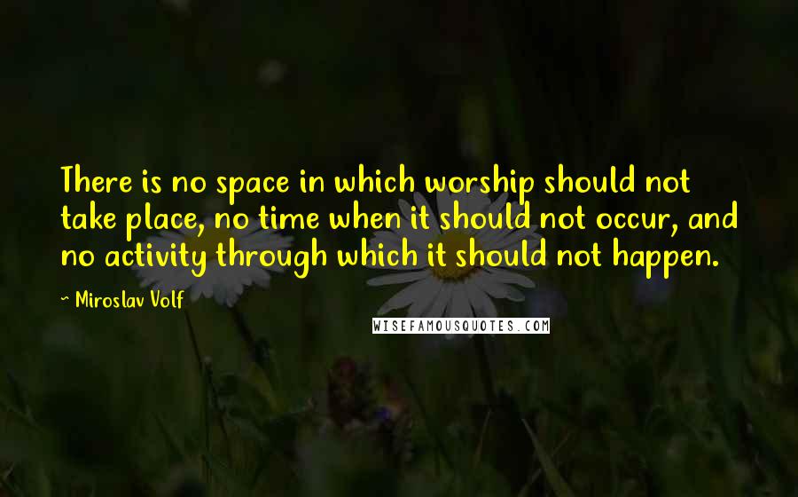 Miroslav Volf Quotes: There is no space in which worship should not take place, no time when it should not occur, and no activity through which it should not happen.