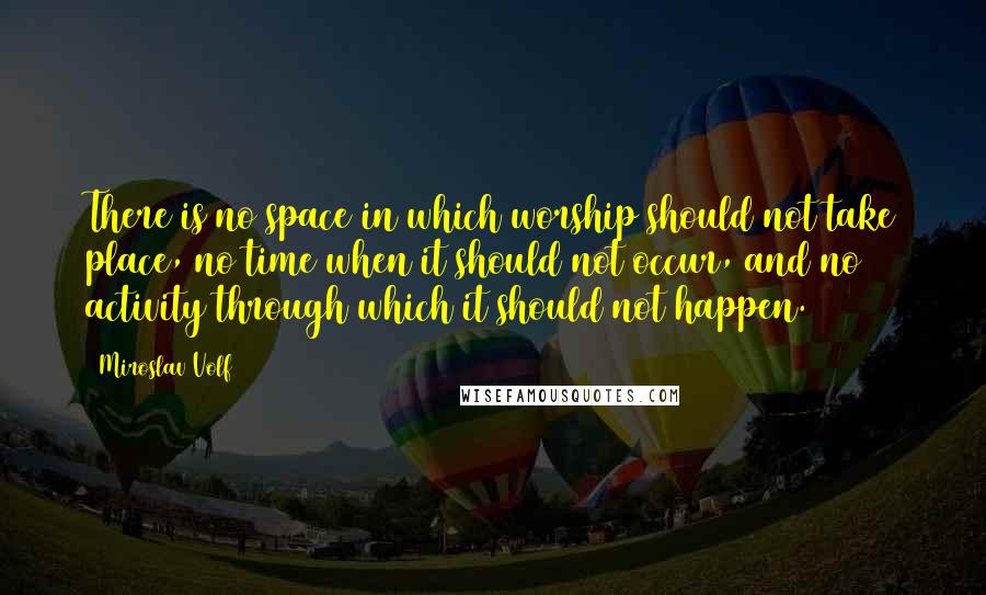 Miroslav Volf Quotes: There is no space in which worship should not take place, no time when it should not occur, and no activity through which it should not happen.