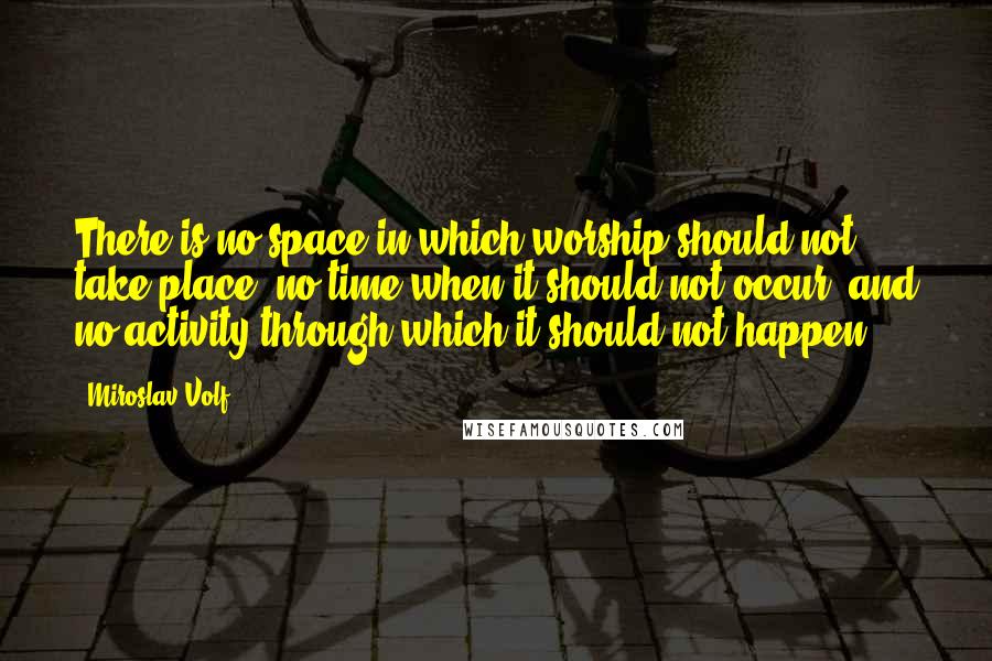 Miroslav Volf Quotes: There is no space in which worship should not take place, no time when it should not occur, and no activity through which it should not happen.