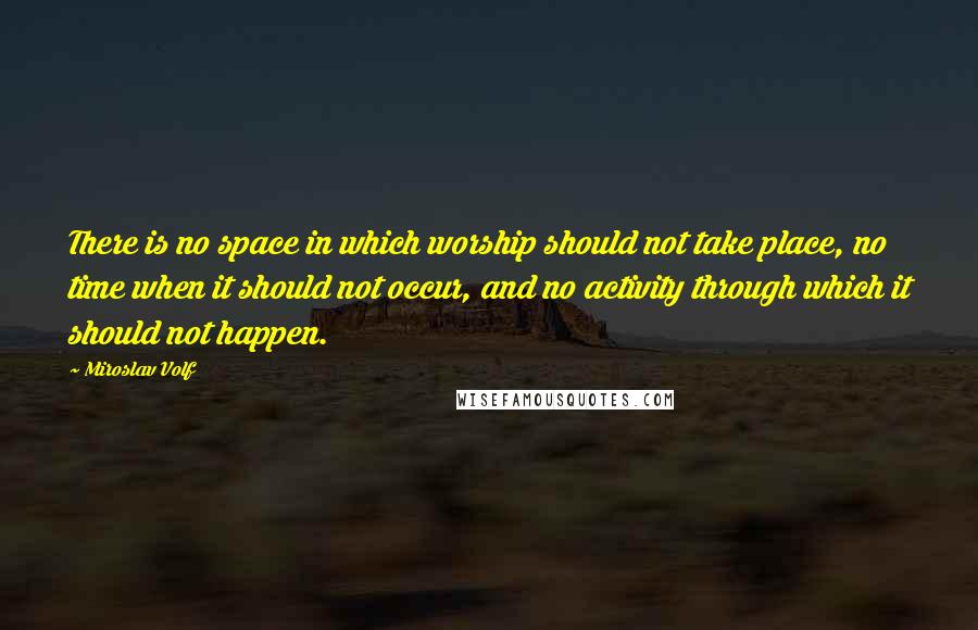 Miroslav Volf Quotes: There is no space in which worship should not take place, no time when it should not occur, and no activity through which it should not happen.