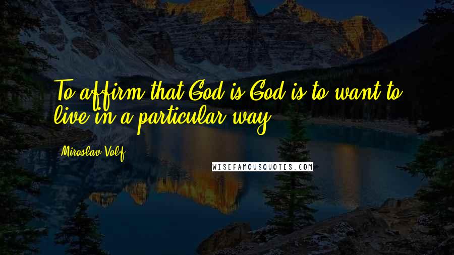 Miroslav Volf Quotes: To affirm that God is God is to want to live in a particular way.