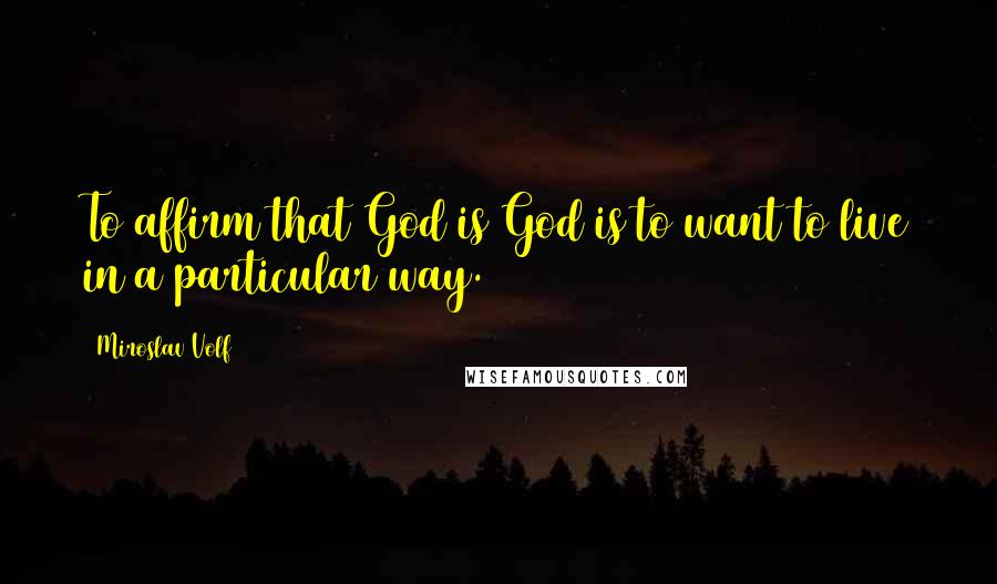 Miroslav Volf Quotes: To affirm that God is God is to want to live in a particular way.