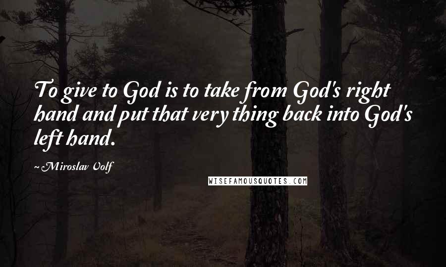 Miroslav Volf Quotes: To give to God is to take from God's right hand and put that very thing back into God's left hand.