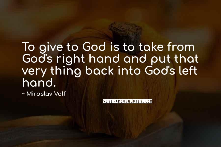 Miroslav Volf Quotes: To give to God is to take from God's right hand and put that very thing back into God's left hand.