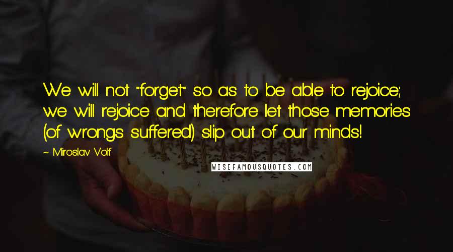 Miroslav Volf Quotes: We will not "forget" so as to be able to rejoice; we will rejoice and therefore let those memories (of wrongs suffered) slip out of our minds!