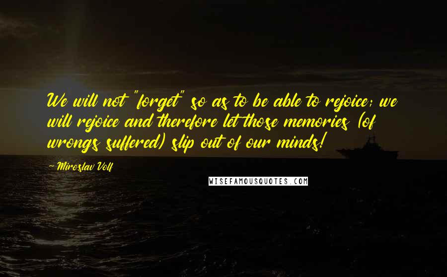 Miroslav Volf Quotes: We will not "forget" so as to be able to rejoice; we will rejoice and therefore let those memories (of wrongs suffered) slip out of our minds!