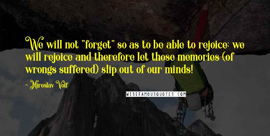 Miroslav Volf Quotes: We will not "forget" so as to be able to rejoice; we will rejoice and therefore let those memories (of wrongs suffered) slip out of our minds!