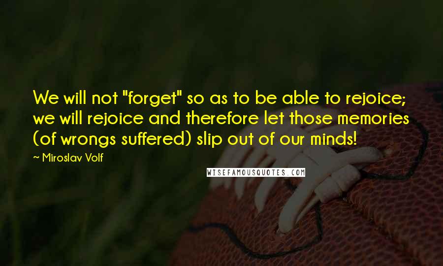 Miroslav Volf Quotes: We will not "forget" so as to be able to rejoice; we will rejoice and therefore let those memories (of wrongs suffered) slip out of our minds!