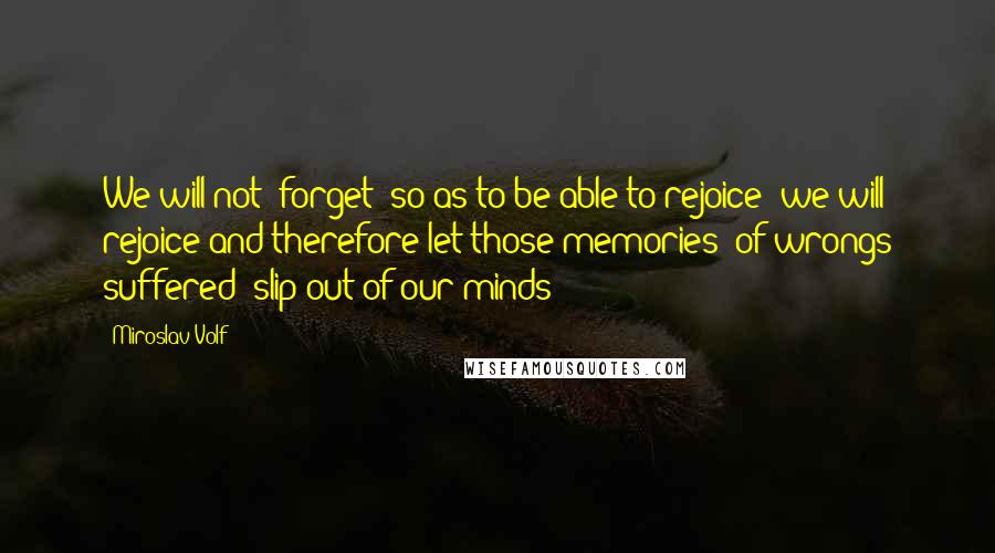 Miroslav Volf Quotes: We will not "forget" so as to be able to rejoice; we will rejoice and therefore let those memories (of wrongs suffered) slip out of our minds!