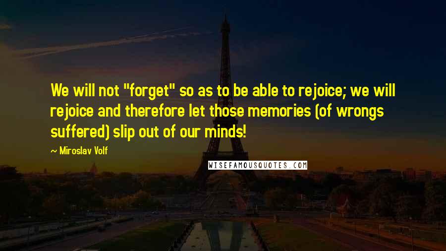 Miroslav Volf Quotes: We will not "forget" so as to be able to rejoice; we will rejoice and therefore let those memories (of wrongs suffered) slip out of our minds!