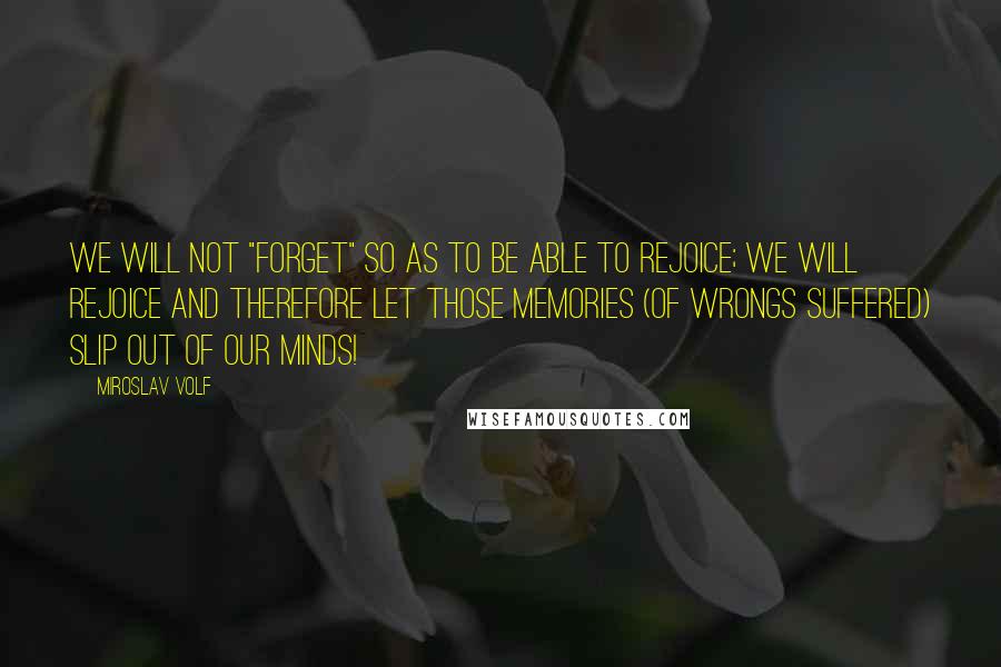 Miroslav Volf Quotes: We will not "forget" so as to be able to rejoice; we will rejoice and therefore let those memories (of wrongs suffered) slip out of our minds!