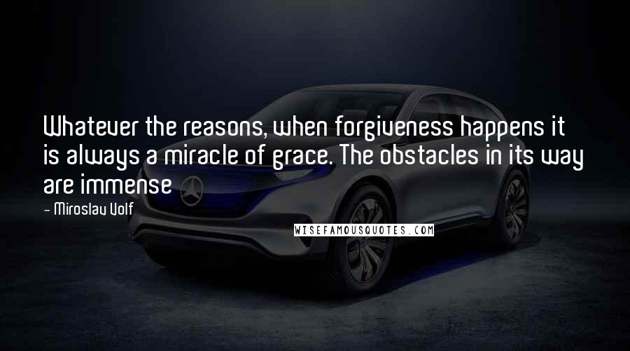 Miroslav Volf Quotes: Whatever the reasons, when forgiveness happens it is always a miracle of grace. The obstacles in its way are immense