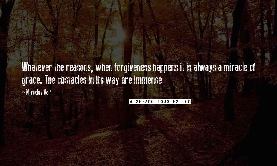 Miroslav Volf Quotes: Whatever the reasons, when forgiveness happens it is always a miracle of grace. The obstacles in its way are immense