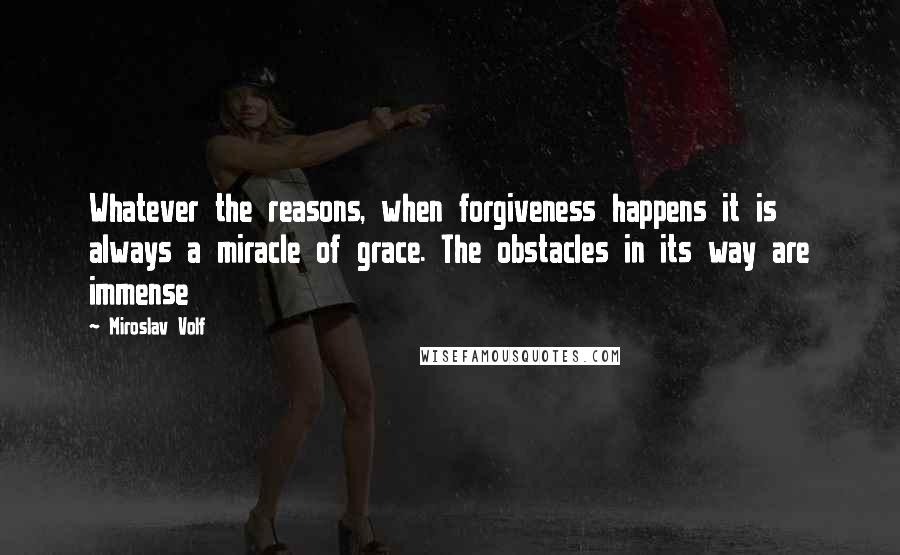 Miroslav Volf Quotes: Whatever the reasons, when forgiveness happens it is always a miracle of grace. The obstacles in its way are immense