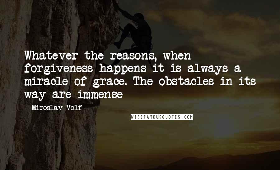 Miroslav Volf Quotes: Whatever the reasons, when forgiveness happens it is always a miracle of grace. The obstacles in its way are immense