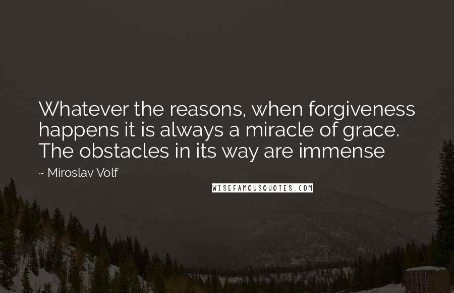 Miroslav Volf Quotes: Whatever the reasons, when forgiveness happens it is always a miracle of grace. The obstacles in its way are immense