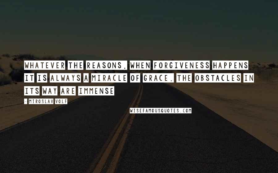 Miroslav Volf Quotes: Whatever the reasons, when forgiveness happens it is always a miracle of grace. The obstacles in its way are immense