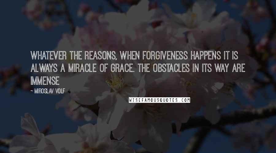 Miroslav Volf Quotes: Whatever the reasons, when forgiveness happens it is always a miracle of grace. The obstacles in its way are immense