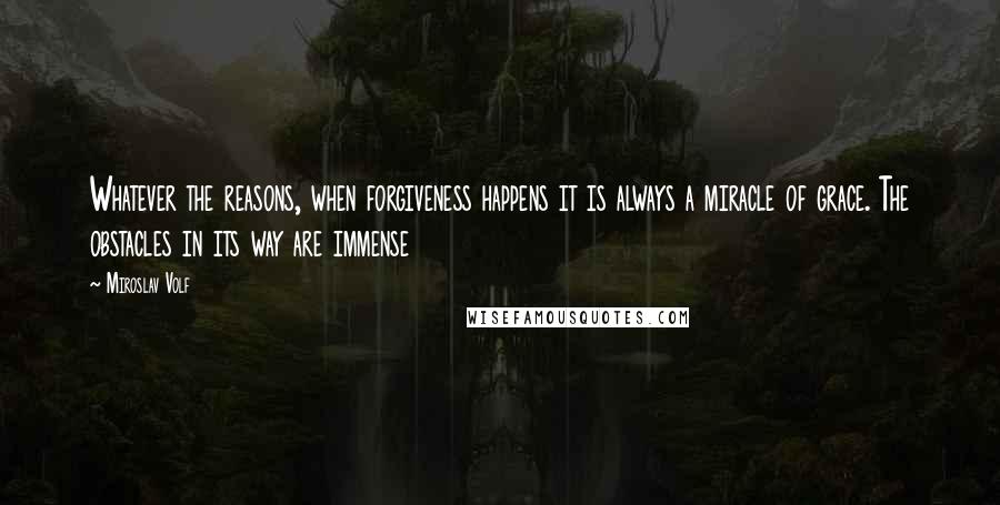 Miroslav Volf Quotes: Whatever the reasons, when forgiveness happens it is always a miracle of grace. The obstacles in its way are immense