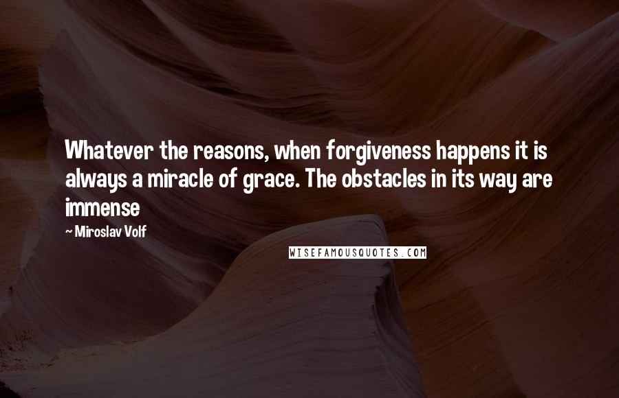 Miroslav Volf Quotes: Whatever the reasons, when forgiveness happens it is always a miracle of grace. The obstacles in its way are immense