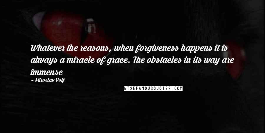 Miroslav Volf Quotes: Whatever the reasons, when forgiveness happens it is always a miracle of grace. The obstacles in its way are immense