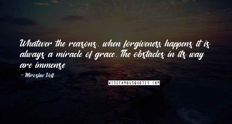 Miroslav Volf Quotes: Whatever the reasons, when forgiveness happens it is always a miracle of grace. The obstacles in its way are immense