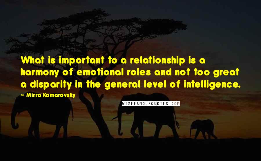 Mirra Komarovsky Quotes: What is important to a relationship is a harmony of emotional roles and not too great a disparity in the general level of intelligence.