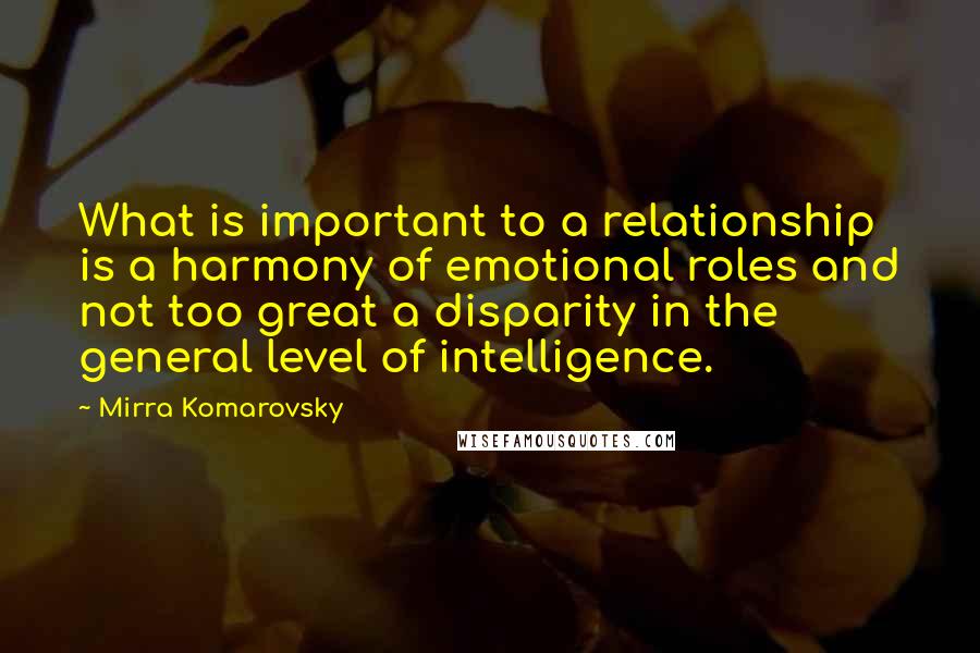 Mirra Komarovsky Quotes: What is important to a relationship is a harmony of emotional roles and not too great a disparity in the general level of intelligence.