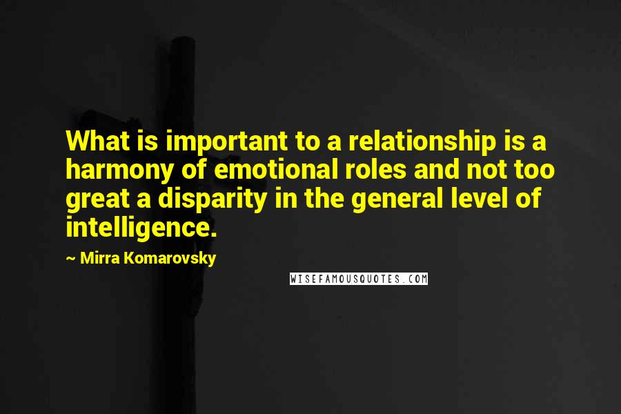 Mirra Komarovsky Quotes: What is important to a relationship is a harmony of emotional roles and not too great a disparity in the general level of intelligence.