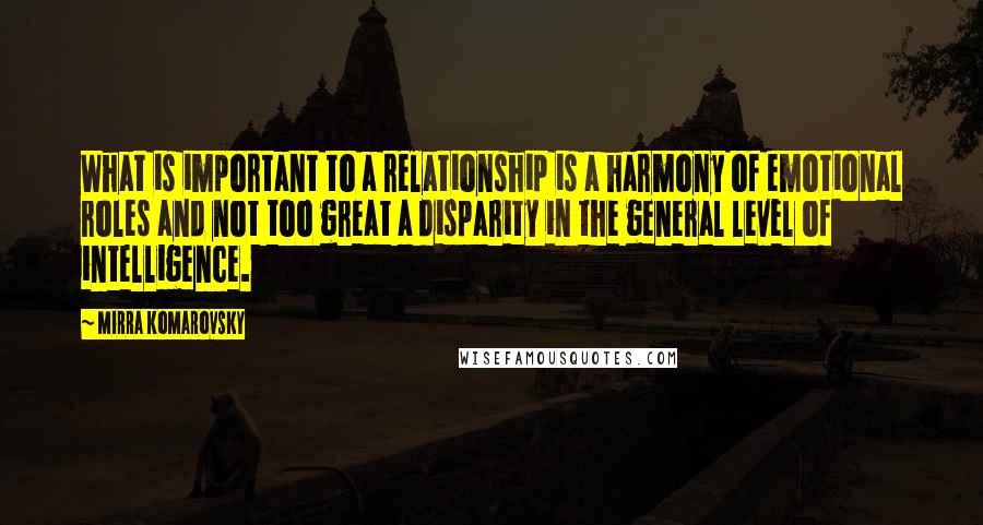 Mirra Komarovsky Quotes: What is important to a relationship is a harmony of emotional roles and not too great a disparity in the general level of intelligence.