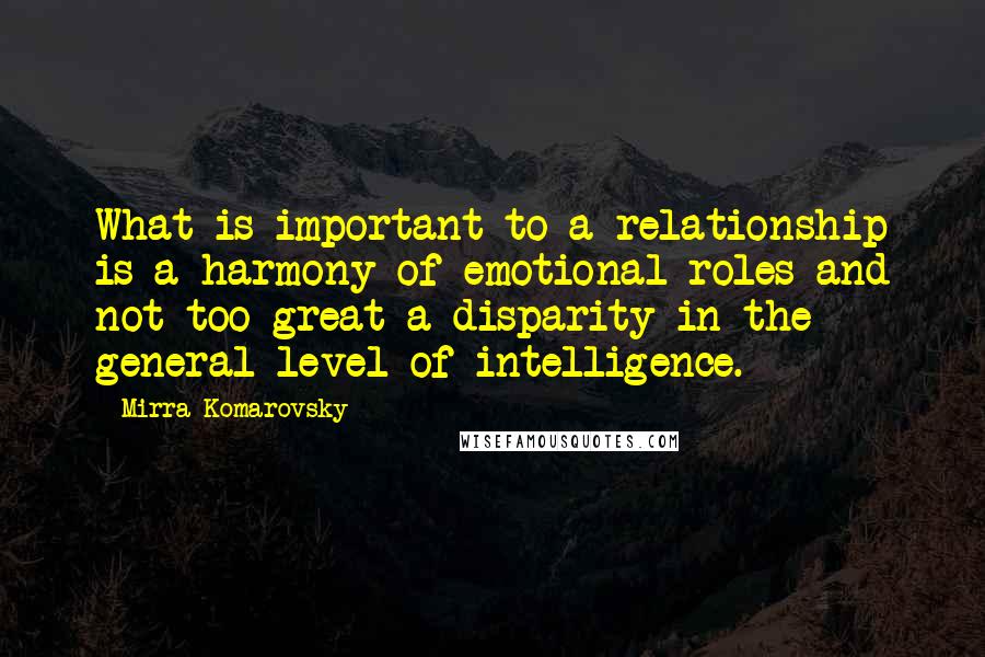 Mirra Komarovsky Quotes: What is important to a relationship is a harmony of emotional roles and not too great a disparity in the general level of intelligence.