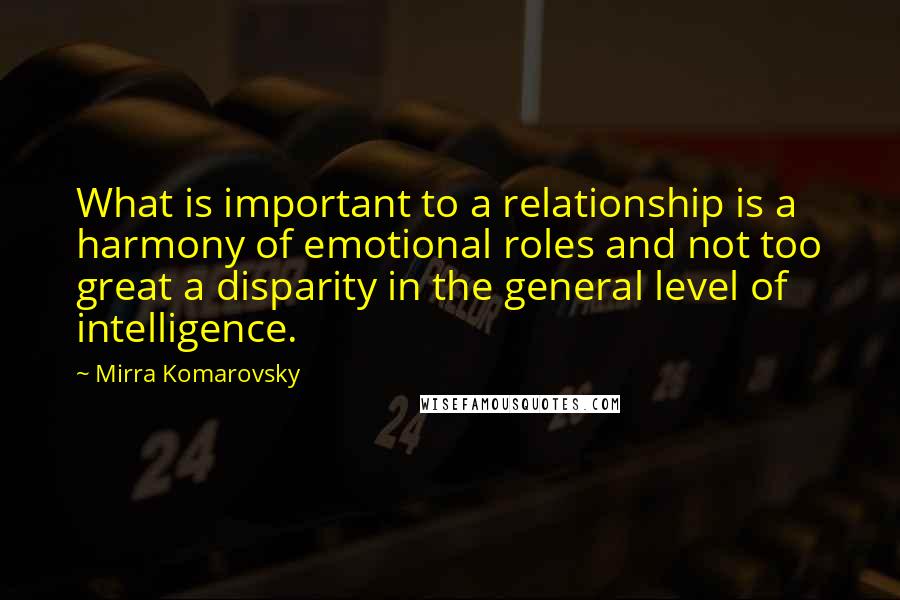 Mirra Komarovsky Quotes: What is important to a relationship is a harmony of emotional roles and not too great a disparity in the general level of intelligence.