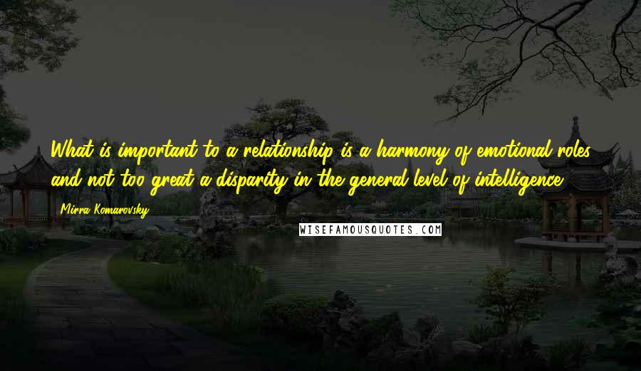 Mirra Komarovsky Quotes: What is important to a relationship is a harmony of emotional roles and not too great a disparity in the general level of intelligence.