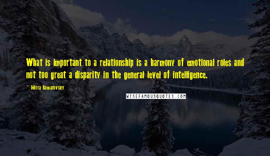 Mirra Komarovsky Quotes: What is important to a relationship is a harmony of emotional roles and not too great a disparity in the general level of intelligence.