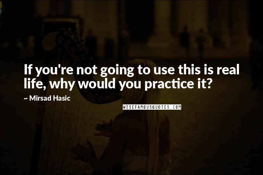 Mirsad Hasic Quotes: If you're not going to use this is real life, why would you practice it?