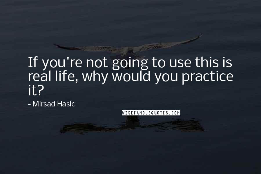 Mirsad Hasic Quotes: If you're not going to use this is real life, why would you practice it?